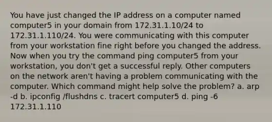 You have just changed the IP address on a computer named computer5 in your domain from 172.31.1.10/24 to 172.31.1.110/24. You were communicating with this computer from your workstation fine right before you changed the address. Now when you try the command ping computer5 from your workstation, you don't get a successful reply. Other computers on the network aren't having a problem communicating with the computer. Which command might help solve the problem? a. arp -d b. ipconfig /flushdns c. tracert computer5 d. ping -6 172.31.1.110