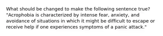 What should be changed to make the following sentence true? "Acrophobia is characterized by intense fear, anxiety, and avoidance of situations in which it might be difficult to escape or receive help if one experiences symptoms of a panic attack."