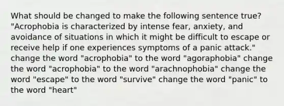 What should be changed to make the following sentence true? "Acrophobia is characterized by intense fear, anxiety, and avoidance of situations in which it might be difficult to escape or receive help if one experiences symptoms of a panic attack." change the word "acrophobia" to the word "agoraphobia" change the word "acrophobia" to the word "arachnophobia" change the word "escape" to the word "survive" change the word "panic" to the word "heart"