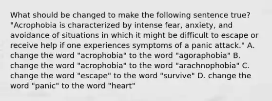 What should be changed to make the following sentence true? "Acrophobia is characterized by intense fear, anxiety, and avoidance of situations in which it might be difficult to escape or receive help if one experiences symptoms of a panic attack." A. change the word "acrophobia" to the word "agoraphobia" B. change the word "acrophobia" to the word "arachnophobia" C. change the word "escape" to the word "survive" D. change the word "panic" to the word "heart"