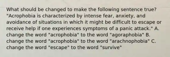 What should be changed to make the following sentence true? "Acrophobia is characterized by intense fear, anxiety, and avoidance of situations in which it might be difficult to escape or receive help if one experiences symptoms of a panic attack." A. change the word "acrophobia" to the word "agoraphobia" B. change the word "acrophobia" to the word "arachnophobia" C. change the word "escape" to the word "survive"