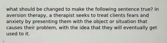 what should be changed to make the following sentence true? in aversion therapy, a therapist seeks to treat clients fears and anxiety by presenting them with the object or situation that causes their problem, with the idea that they will eventually get used to it.