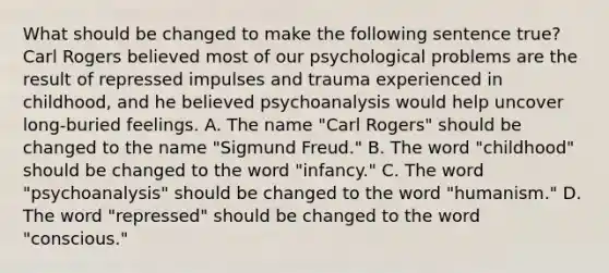 What should be changed to make the following sentence true? Carl Rogers believed most of our psychological problems are the result of repressed impulses and trauma experienced in childhood, and he believed psychoanalysis would help uncover long-buried feelings. A. The name "Carl Rogers" should be changed to the name "Sigmund Freud." B. The word "childhood" should be changed to the word "infancy." C. The word "psychoanalysis" should be changed to the word "humanism." D. The word "repressed" should be changed to the word "conscious."