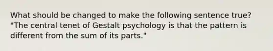 What should be changed to make the following sentence true? "The central tenet of Gestalt psychology is that the pattern is different from the sum of its parts."