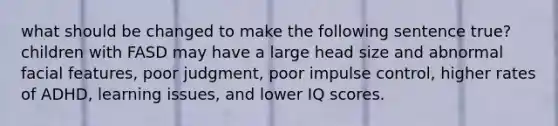 what should be changed to make the following sentence true? children with FASD may have a large head size and abnormal facial features, poor judgment, poor impulse control, higher rates of ADHD, learning issues, and lower IQ scores.