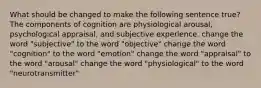 What should be changed to make the following sentence true? The components of cognition are physiological arousal, psychological appraisal, and subjective experience. change the word "subjective" to the word "objective" change the word "cognition" to the word "emotion" change the word "appraisal" to the word "arousal" change the word "physiological" to the word "neurotransmitter"