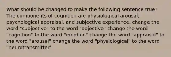 What should be changed to make the following sentence true? The components of cognition are physiological arousal, psychological appraisal, and subjective experience. change the word "subjective" to the word "objective" change the word "cognition" to the word "emotion" change the word "appraisal" to the word "arousal" change the word "physiological" to the word "neurotransmitter"