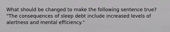 What should be changed to make the following sentence true? "The consequences of sleep debt include increased levels of alertness and mental efficiency."