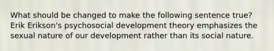 What should be changed to make the following sentence true? Erik Erikson's psychosocial development theory emphasizes the sexual nature of our development rather than its social nature.