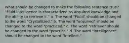 What should be changed to make the following sentence true? "Fluid intelligence is characterized as acquired knowledge and the ability to retrieve it." a. The word "Fluid" should be changed to the word "Crystallized." b. The word "acquired" should be changed to the word "practiced." c. The word "retrieve" should be changed to the word "practice." d. The word "intelligence" should be changed to the word "intellect."