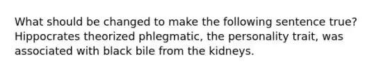 What should be changed to make the following sentence true? Hippocrates theorized phlegmatic, the personality trait, was associated with black bile from the kidneys.