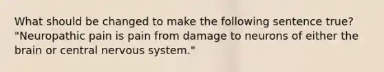 What should be changed to make the following sentence true? "Neuropathic pain is pain from damage to neurons of either the brain or central nervous system."