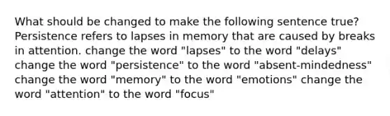 What should be changed to make the following sentence true? Persistence refers to lapses in memory that are caused by breaks in attention. change the word "lapses" to the word "delays" change the word "persistence" to the word "absent-mindedness" change the word "memory" to the word "emotions" change the word "attention" to the word "focus"