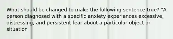 What should be changed to make the following sentence true? "A person diagnosed with a specific anxiety experiences excessive, distressing, and persistent fear about a particular object or situation