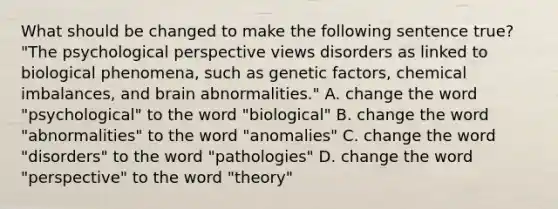 What should be changed to make the following sentence true? "The psychological perspective views disorders as linked to biological phenomena, such as genetic factors, chemical imbalances, and brain abnormalities." A. change the word "psychological" to the word "biological" B. change the word "abnormalities" to the word "anomalies" C. change the word "disorders" to the word "pathologies" D. change the word "perspective" to the word "theory"