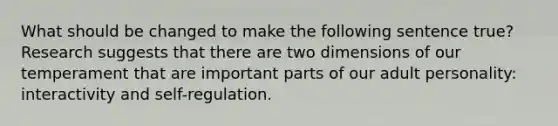 What should be changed to make the following sentence true? Research suggests that there are two dimensions of our temperament that are important parts of our adult personality: interactivity and self-regulation.