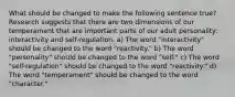 What should be changed to make the following sentence true? Research suggests that there are two dimensions of our temperament that are important parts of our adult personality: interactivity and self-regulation. a) The word "interactivity" should be changed to the word "reactivity." b) The word "personality" should be changed to the word "self." c) The word "self-regulation" should be changed to the word "reactivity." d) The word "temperament" should be changed to the word "character."