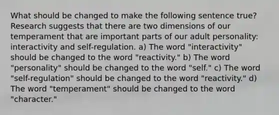 What should be changed to make the following sentence true? Research suggests that there are two dimensions of our temperament that are important parts of our adult personality: interactivity and self-regulation. a) The word "interactivity" should be changed to the word "reactivity." b) The word "personality" should be changed to the word "self." c) The word "self-regulation" should be changed to the word "reactivity." d) The word "temperament" should be changed to the word "character."