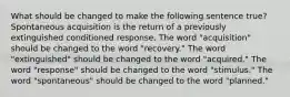 What should be changed to make the following sentence true? Spontaneous acquisition is the return of a previously extinguished conditioned response. The word "acquisition" should be changed to the word "recovery." The word "extinguished" should be changed to the word "acquired." The word "response" should be changed to the word "stimulus." The word "spontaneous" should be changed to the word "planned."