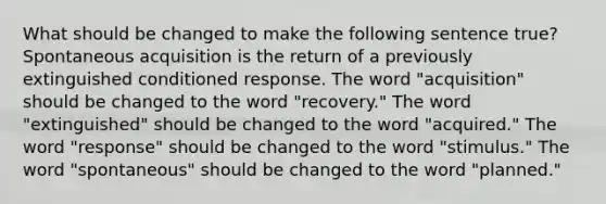 What should be changed to make the following sentence true? Spontaneous acquisition is the return of a previously extinguished conditioned response. The word "acquisition" should be changed to the word "recovery." The word "extinguished" should be changed to the word "acquired." The word "response" should be changed to the word "stimulus." The word "spontaneous" should be changed to the word "planned."