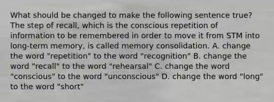 What should be changed to make the following sentence true? The step of recall, which is the conscious repetition of information to be remembered in order to move it from STM into long-term memory, is called memory consolidation. A. change the word "repetition" to the word "recognition" B. change the word "recall" to the word "rehearsal" C. change the word "conscious" to the word "unconscious" D. change the word "long" to the word "short"