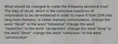 What should be changed to make the following sentence true? The step of recall, which is the conscious repetition of information to be remembered in order to move it from STM into long-term memory, is called memory consolidation. change the word "recall" to the word "rehearsal" change the word "repetition" to the word "recognition" change the word "long" to the word "short" change the word "conscious" to the word "unconscious"