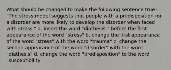 What should be changed to make the following sentence true? "The stress model suggests that people with a predisposition for a disorder are more likely to develop the disorder when faced with stress." a. insert the word "diathesis-" before the first appearance of the word "stress" b. change the first appearance of the word "stress" with the word "trauma" c. change the second appearance of the word "disorder" with the word "diathesis" d. change the word "predisposition" to the word "susceptibility"