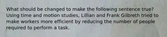 What should be changed to make the following sentence true? Using time and motion studies, Lillian and Frank Gilbreth tried to make workers more efficient by reducing the number of people required to perform a task.