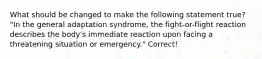 What should be changed to make the following statement true? "In the general adaptation syndrome, the fight-or-flight reaction describes the body's immediate reaction upon facing a threatening situation or emergency." Correct!