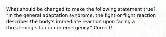 What should be changed to make the following statement true? "In the general adaptation syndrome, the fight-or-flight reaction describes the body's immediate reaction upon facing a threatening situation or emergency." Correct!