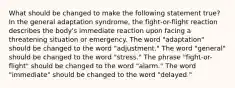 What should be changed to make the following statement true? In the general adaptation syndrome, the fight-or-flight reaction describes the body's immediate reaction upon facing a threatening situation or emergency. The word "adaptation" should be changed to the word "adjustment." The word "general" should be changed to the word "stress." The phrase "fight-or-flight" should be changed to the word "alarm." The word "immediate" should be changed to the word "delayed."