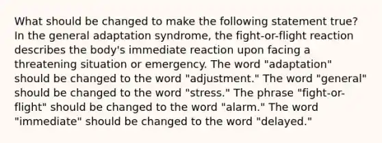 What should be changed to make the following statement true? In the general adaptation syndrome, the fight-or-flight reaction describes the body's immediate reaction upon facing a threatening situation or emergency. The word "adaptation" should be changed to the word "adjustment." The word "general" should be changed to the word "stress." The phrase "fight-or-flight" should be changed to the word "alarm." The word "immediate" should be changed to the word "delayed."