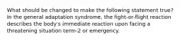 What should be changed to make the following statement true? In the general adaptation syndrome, the fight-or-flight reaction describes the body's immediate reaction upon facing a threatening situation term-2 or emergency.