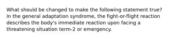 What should be changed to make the following statement true? In the general adaptation syndrome, the fight-or-flight reaction describes the body's immediate reaction upon facing a threatening situation term-2 or emergency.