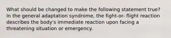 What should be changed to make the following statement true? In the general adaptation syndrome, the fight-or- flight reaction describes the body's immediate reaction upon facing a threatening situation or emergency.