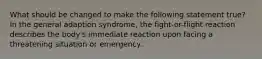 What should be changed to make the following statement true? In the general adaption syndrome, the fight-or-flight reaction describes the body's immediate reaction upon facing a threatening situation or emergency.