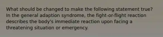 What should be changed to make the following statement true? In the general adaption syndrome, the fight-or-flight reaction describes the body's immediate reaction upon facing a threatening situation or emergency.