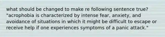 what should be changed to make re following sentence true? "acrophobia is characterized by intense fear, anxiety, and avoidance of situations in which it might be difficult to escape or receive help if one experiences symptoms of a panic attack."