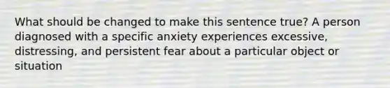 What should be changed to make this sentence true? A person diagnosed with a specific anxiety experiences excessive, distressing, and persistent fear about a particular object or situation