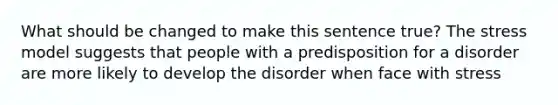 What should be changed to make this sentence true? The stress model suggests that people with a predisposition for a disorder are more likely to develop the disorder when face with stress