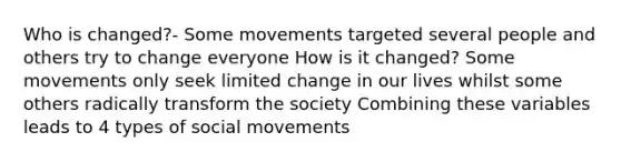 Who is changed?- Some movements targeted several people and others try to change everyone How is it changed? Some movements only seek limited change in our lives whilst some others radically transform the society Combining these variables leads to 4 types of social movements