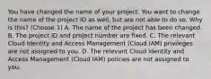 You have changed the name of your project. You want to change the name of the project ID as well, but are not able to do so. Why is this? (Choose 1) A. The name of the project has been changed. B. The project ID and project number are fixed. C. The relevant Cloud Identity and Access Management (Cloud IAM) privileges are not assigned to you. D. The relevant Cloud Identity and Access Management (Cloud IAM) policies are not assigned to you.