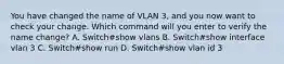 You have changed the name of VLAN 3, and you now want to check your change. Which command will you enter to verify the name change? A. Switch#show vlans B. Switch#show interface vlan 3 C. Switch#show run D. Switch#show vlan id 3