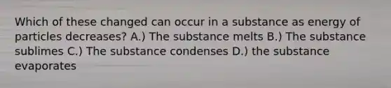 Which of these changed can occur in a substance as energy of particles decreases? A.) The substance melts B.) The substance sublimes C.) The substance condenses D.) the substance evaporates