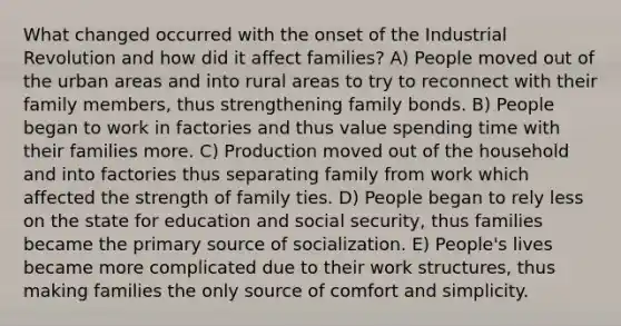 What changed occurred with the onset of the Industrial Revolution and how did it affect families? A) People moved out of the urban areas and into rural areas to try to reconnect with their family members, thus strengthening family bonds. B) People began to work in factories and thus value spending time with their families more. C) Production moved out of the household and into factories thus separating family from work which affected the strength of family ties. D) People began to rely less on the state for education and social security, thus families became the primary source of socialization. E) People's lives became more complicated due to their work structures, thus making families the only source of comfort and simplicity.