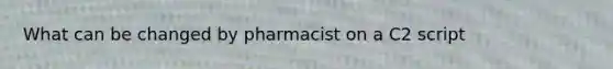 What can be changed by pharmacist on a C2 script