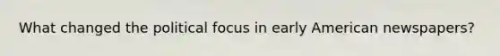 What changed the political focus in early American newspapers?