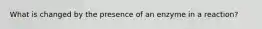 What is changed by the presence of an enzyme in a reaction?