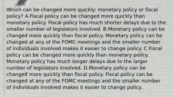 Which can be changed more​ quickly: monetary policy or fiscal​ policy? A.Fiscal policy can be changed more quickly than monetary policy. Fiscal policy has much shorter delays due to the smaller number of legislators involved. B.Monetary policy can be changed more quickly than fiscal policy. Monetary policy can be changed at any of the FOMC meetings and the smaller number of individuals involved makes it easier to change policy. C.Fiscal policy can be changed more quickly than monetary policy. Monetary policy has much longer delays due to the larger number of legislators involved. D.Monetary policy can be changed more quickly than fiscal policy. Fiscal policy can be changed at any of the FOMC meetings and the smaller number of individuals involved makes it easier to change policy.