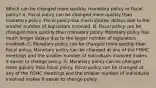 Which can be changed more​ quickly: monetary policy or fiscal​ policy? A. Fiscal policy can be changed more quickly than monetary policy. Fiscal policy has much shorter delays due to the smaller number of legislators involved. B. Fiscal policy can be changed more quickly than monetary policy. Monetary policy has much longer delays due to the larger number of legislators involved. C. Monetary policy can be changed more quickly than fiscal policy. Monetary policy can be changed at any of the FOMC meetings and the smaller number of individuals involved makes it easier to change policy. D. Monetary policy can be changed more quickly than fiscal policy. Fiscal policy can be changed at any of the FOMC meetings and the smaller number of individuals involved makes it easier to change policy.